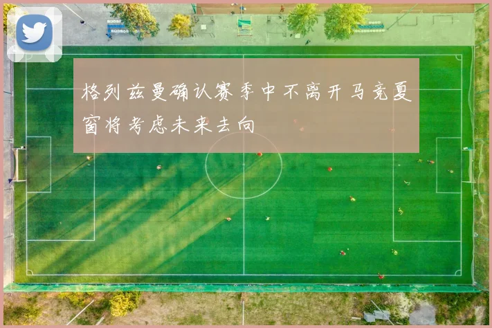 格列兹曼确认赛季中不离开马竞夏窗将考虑未来去向