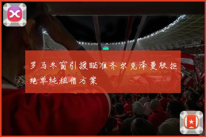 罗马冬窗引援瞄准齐尔克泽曼联拒绝单纯租借方案