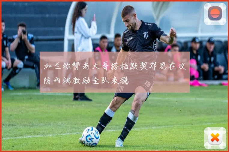 加兰称赞老大哥搭档默契邓恩在攻防两端激励全队表现