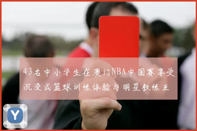 43名中小学生在澳门NBA中国赛享受沉浸式篮球训练体验与明星教练互动