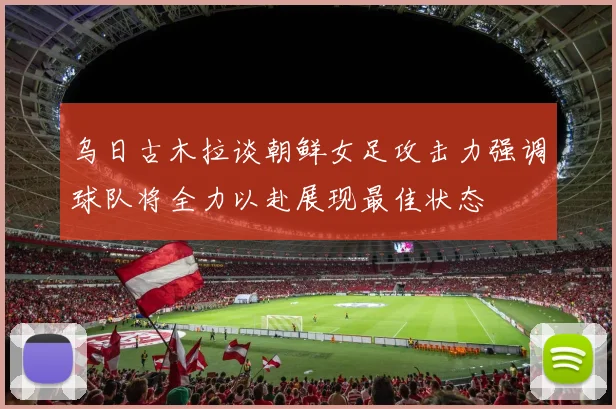 乌日古木拉谈朝鲜女足攻击力强调球队将全力以赴展现最佳状态