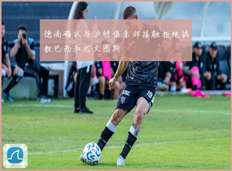 德尚确认与沙特俱乐部接触拒绝执教巴西和尤文图斯