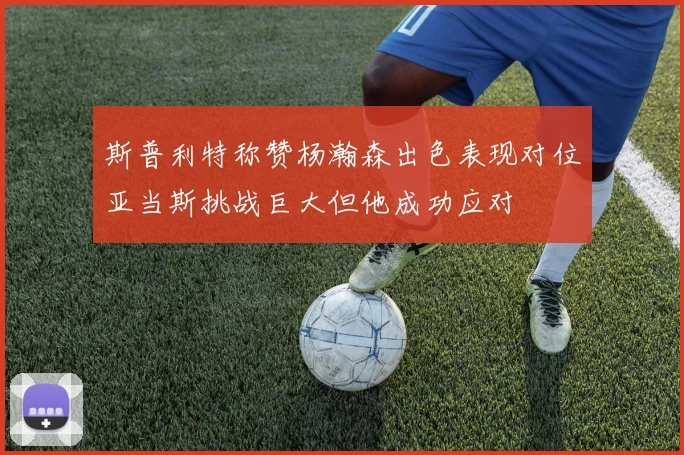 斯普利特称赞杨瀚森出色表现对位亚当斯挑战巨大但他成功应对