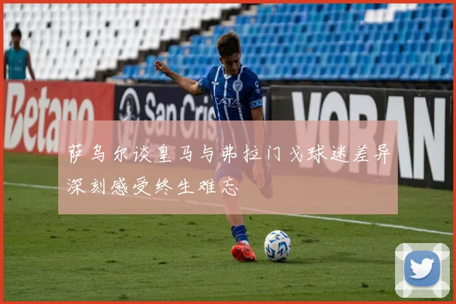 萨乌尔谈皇马与弗拉门戈球迷差异深刻感受终生难忘