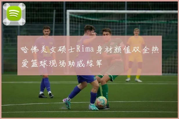 哈佛美女硕士Rima身材颜值双全热爱篮球现场助威绿军
