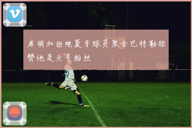 库明加拒绝夏季球员聚会巴特勒称赞他是头号粉丝