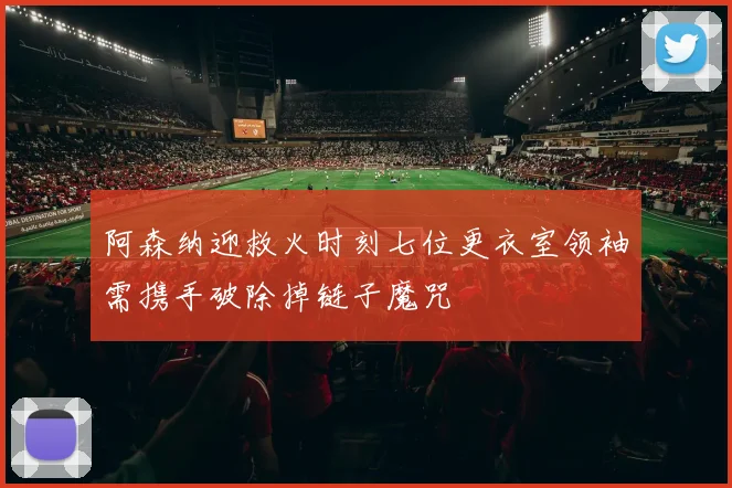 阿森纳迎救火时刻七位更衣室领袖需携手破除掉链子魔咒