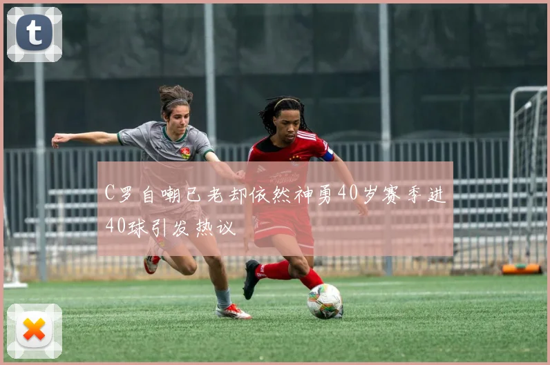 C罗自嘲已老却依然神勇40岁赛季进40球引发热议
