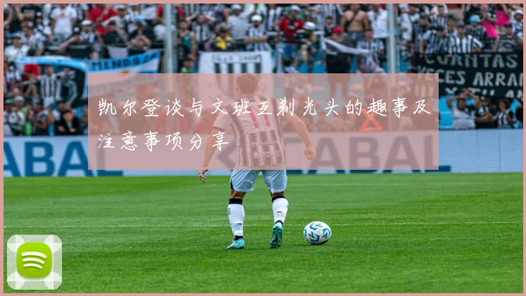 凯尔登谈与文班互剃光头的趣事及注意事项分享