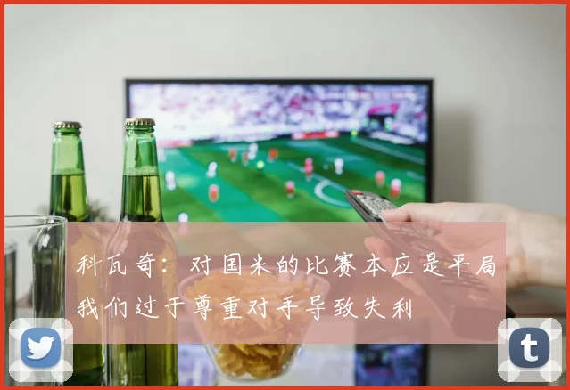 科瓦奇：对国米的比赛本应是平局我们过于尊重对手导致失利